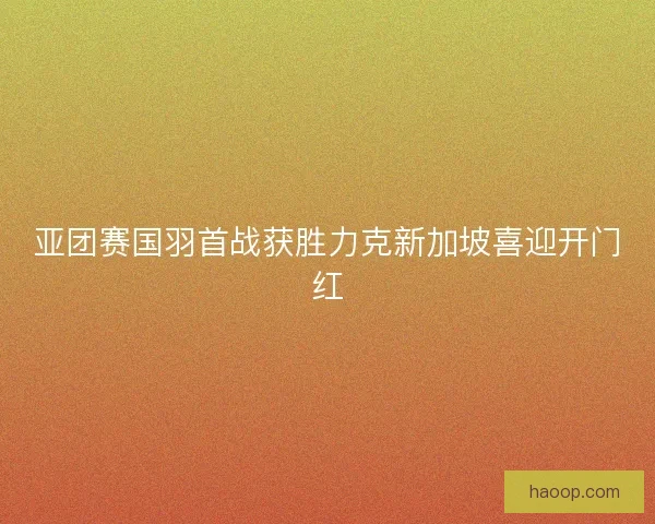 亚团赛国羽首战获胜力克新加坡喜迎开门红